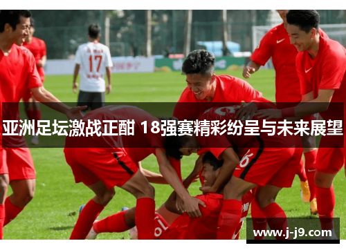 亚洲足坛激战正酣 18强赛精彩纷呈与未来展望