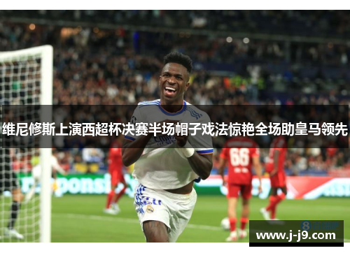 维尼修斯上演西超杯决赛半场帽子戏法惊艳全场助皇马领先
