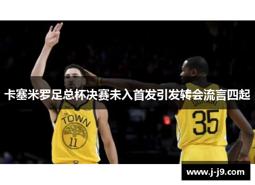 卡塞米罗足总杯决赛未入首发引发转会流言四起