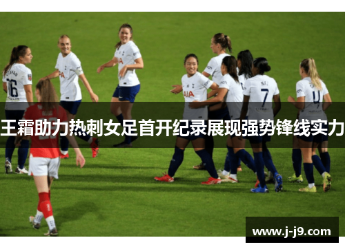 王霜助力热刺女足首开纪录展现强势锋线实力 王霜助力热刺女足首开纪录展现强势锋线实力