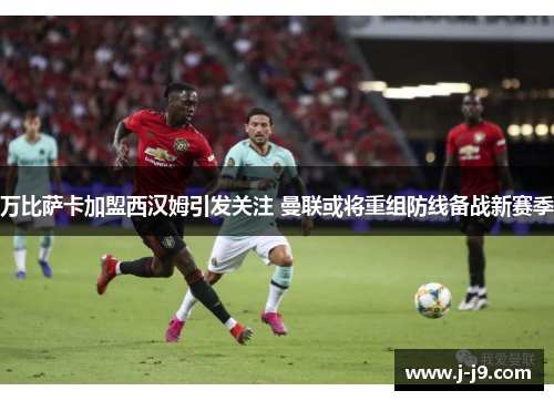 万比萨卡加盟西汉姆引发关注 曼联或将重组防线备战新赛季