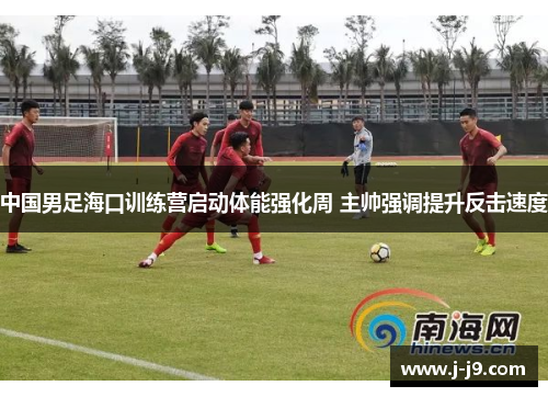 中国男足海口训练营启动体能强化周 主帅强调提升反击速度