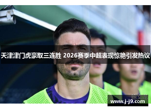 天津津门虎豪取三连胜 2026赛季中超表现惊艳引发热议