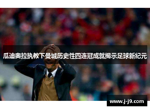 瓜迪奥拉执教下曼城历史性四连冠成就揭示足球新纪元