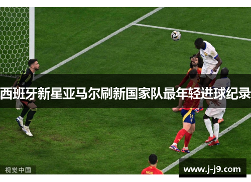 西班牙新星亚马尔刷新国家队最年轻进球纪录